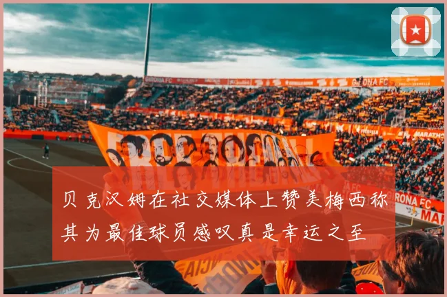 贝克汉姆在社交媒体上赞美梅西称其为最佳球员感叹真是幸运之至