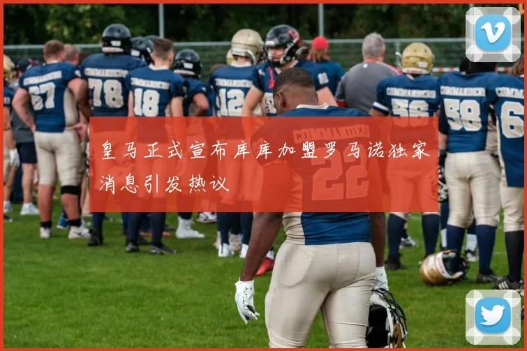 皇马正式宣布库库加盟罗马诺独家消息引发热议