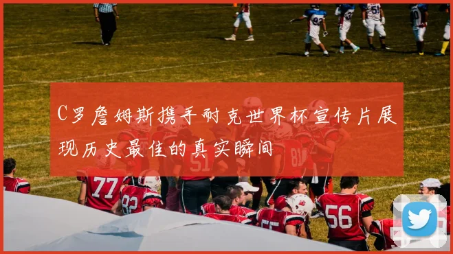C罗詹姆斯携手耐克世界杯宣传片展现历史最佳的真实瞬间