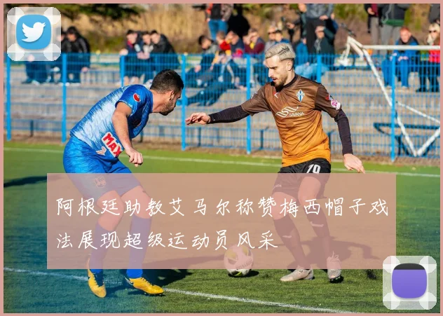 阿根廷助教艾马尔称赞梅西帽子戏法展现超级运动员风采