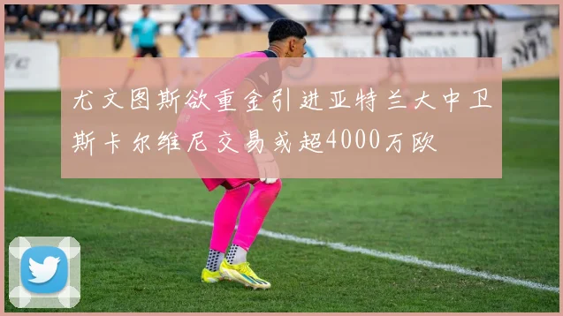 尤文图斯欲重金引进亚特兰大中卫斯卡尔维尼交易或超4000万欧