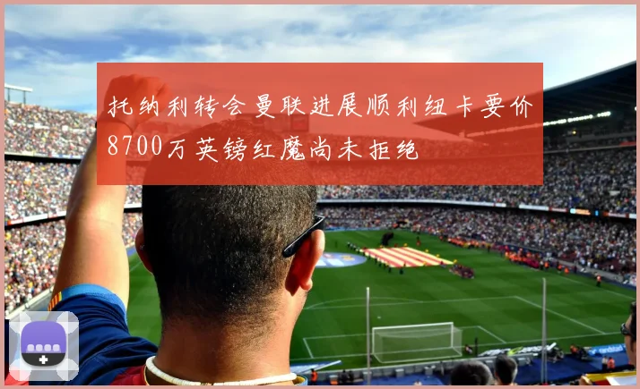 托纳利转会曼联进展顺利纽卡要价8700万英镑红魔尚未拒绝