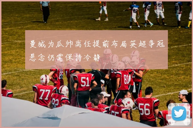 曼城为瓜帅离任提前布局英超争冠悬念仍需保持冷静
