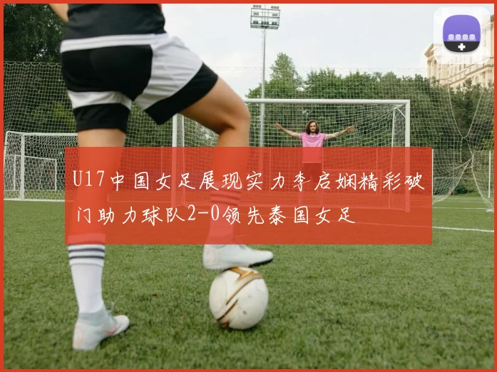 U17中国女足展现实力李启娴精彩破门助力球队2-0领先泰国女足