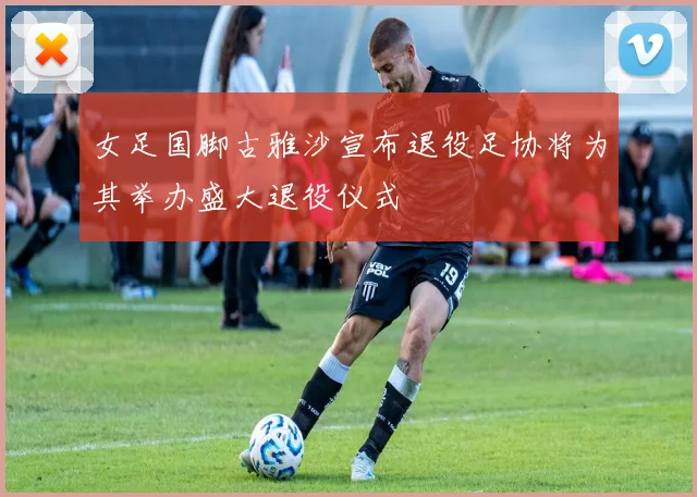 女足国脚古雅沙宣布退役足协将为其举办盛大退役仪式