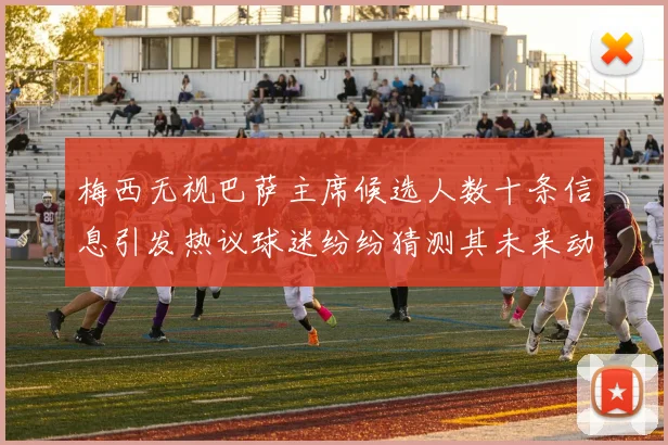 梅西无视巴萨主席候选人数十条信息引发热议球迷纷纷猜测其未来动向