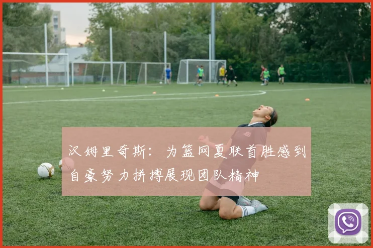 汉姆里奇斯：为篮网夏联首胜感到自豪努力拼搏展现团队精神