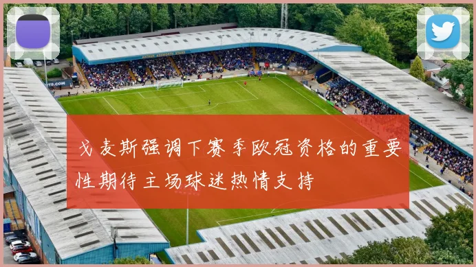 戈麦斯强调下赛季欧冠资格的重要性期待主场球迷热情支持