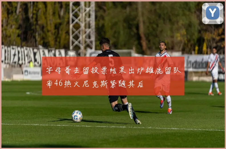 字母哥去留投票结果出炉雄鹿留队率46热火尼克斯紧随其后