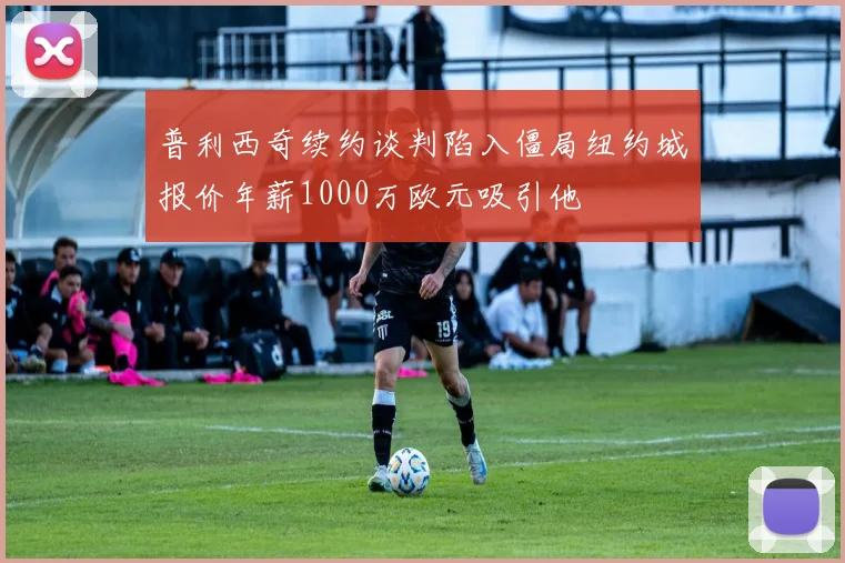 普利西奇续约谈判陷入僵局纽约城报价年薪1000万欧元吸引他