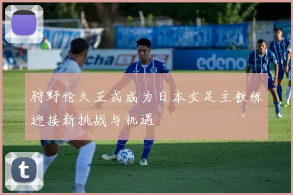 狩野伦久正式成为日本女足主教练迎接新挑战与机遇