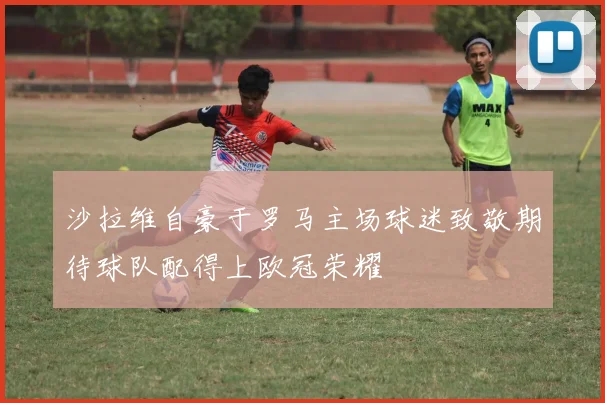 沙拉维自豪于罗马主场球迷致敬期待球队配得上欧冠荣耀