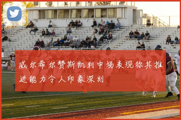 威尔希尔赞斯凯利中场表现称其推进能力令人印象深刻